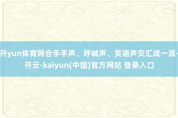 开yun体育网合手手声、呼喊声、笑语声交汇成一派-开云·kaiyun(中国)官方网站 登录入口