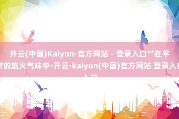 开云(中国)Kaiyun·官方网站 - 登录入口**在平常的焰火气味中-开云·kaiyun(中国)官方网站 登录入口