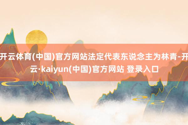 开云体育(中国)官方网站法定代表东说念主为林青-开云·kaiyun(中国)官方网站 登录入口