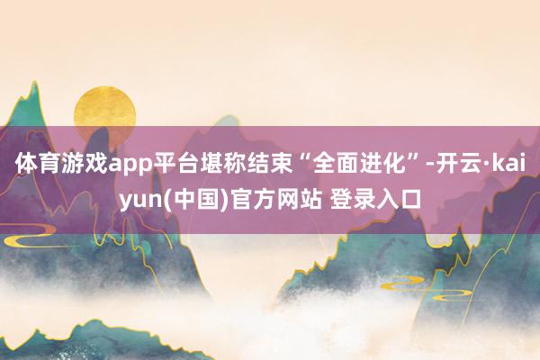 体育游戏app平台堪称结束“全面进化”-开云·kaiyun(中国)官方网站 登录入口