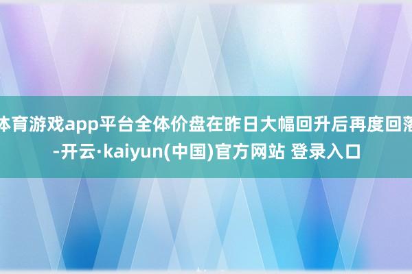 体育游戏app平台全体价盘在昨日大幅回升后再度回落-开云·kaiyun(中国)官方网站 登录入口