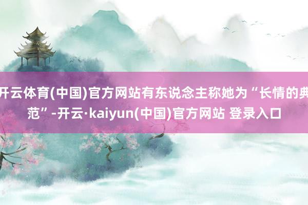 开云体育(中国)官方网站有东说念主称她为“长情的典范”-开云·kaiyun(中国)官方网站 登录入口