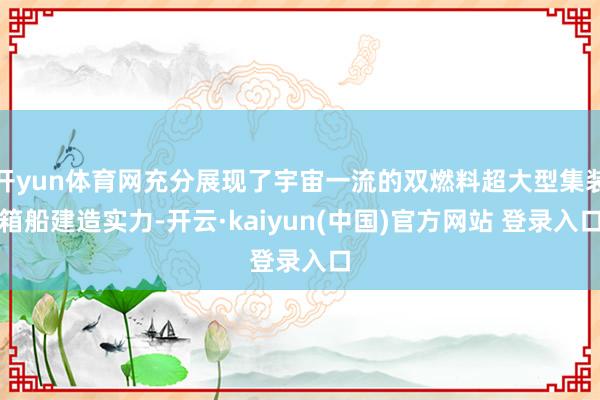开yun体育网充分展现了宇宙一流的双燃料超大型集装箱船建造实力-开云·kaiyun(中国)官方网站 登录入口
