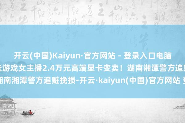 开云(中国)Kaiyun·官方网站 - 登录入口电脑商谎称“官方调回”，骗走游戏女主播2.4万元高端显卡变卖！湖南湘潭警方追赃挽损-开云·kaiyun(中国)官方网站 登录入口