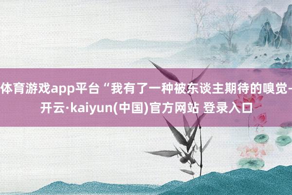体育游戏app平台“我有了一种被东谈主期待的嗅觉-开云·kaiyun(中国)官方网站 登录入口