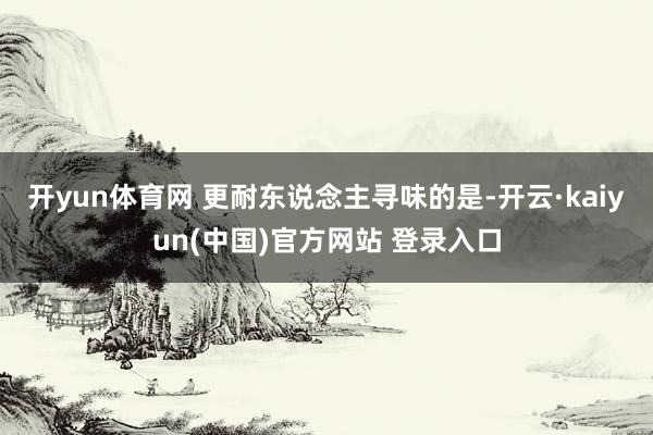 开yun体育网 更耐东说念主寻味的是-开云·kaiyun(中国)官方网站 登录入口