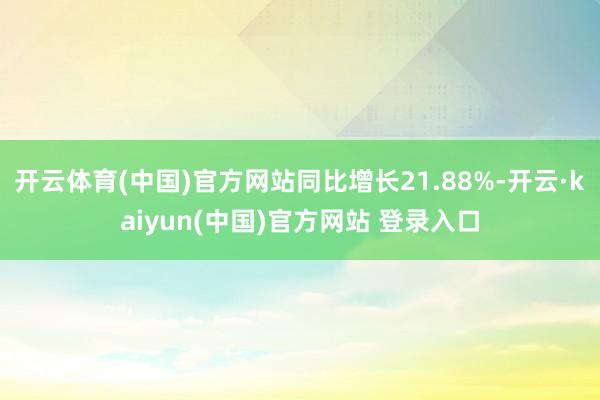 开云体育(中国)官方网站同比增长21.88%-开云·kaiyun(中国)官方网站 登录入口