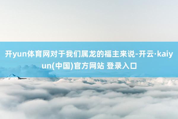 开yun体育网对于我们属龙的福主来说-开云·kaiyun(中国)官方网站 登录入口