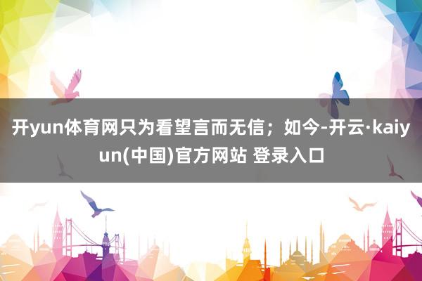 开yun体育网只为看望言而无信；如今-开云·kaiyun(中国)官方网站 登录入口