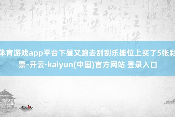 体育游戏app平台下昼又跑去刮刮乐摊位上买了5张彩票-开云·kaiyun(中国)官方网站 登录入口