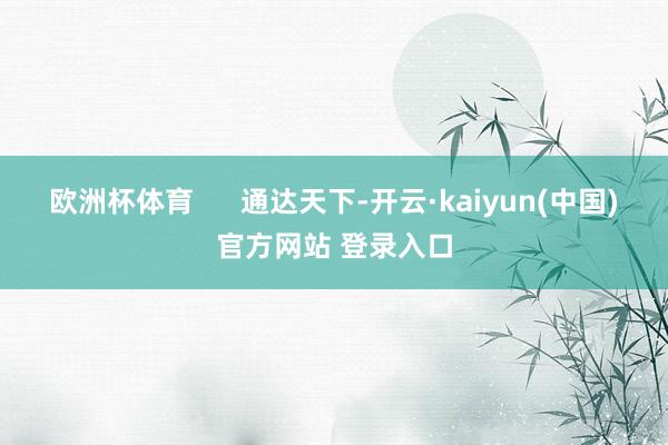 欧洲杯体育 通达天下-开云·kaiyun(中国)官方网站 登录入口