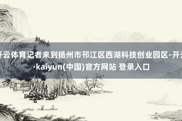 开云体育记者来到扬州市邗江区西湖科技创业园区-开云·kaiyun(中国)官方网站 登录入口