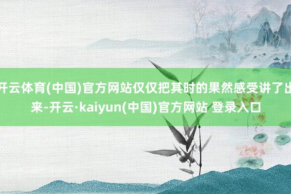 开云体育(中国)官方网站仅仅把其时的果然感受讲了出来-开云·kaiyun(中国)官方网站 登录入口