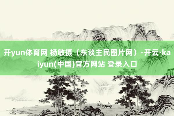 开yun体育网 杨敏摄（东谈主民图片网）-开云·kaiyun(中国)官方网站 登录入口