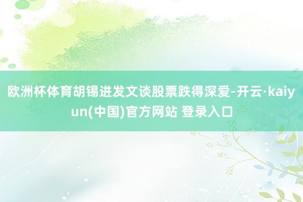 欧洲杯体育胡锡进发文谈股票跌得深爱-开云·kaiyun(中国)官方网站 登录入口