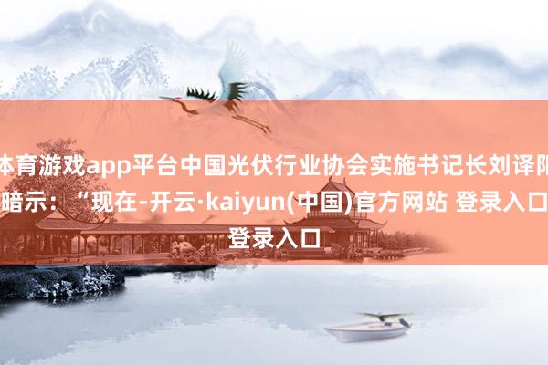 体育游戏app平台中国光伏行业协会实施书记长刘译阳暗示：“现在-开云·kaiyun(中国)官方网站 登录入口