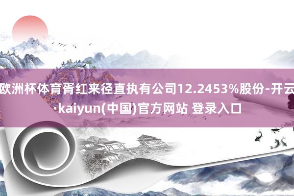 欧洲杯体育胥红来径直执有公司12.2453%股份-开云·kaiyun(中国)官方网站 登录入口